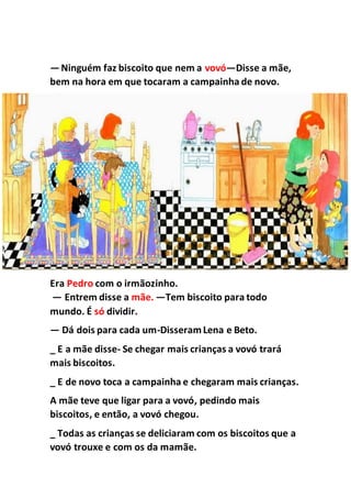 —Ninguém faz biscoito que nem a vovó—Disse a mãe,
bem na hora em que tocaram a campainha de novo.
Era Pedro com o irmãozinho.
— Entrem disse a mãe. —Tem biscoito para todo
mundo. É só dividir.
— Dá dois para cada um-DisseramLena e Beto.
_ E a mãe disse- Se chegar mais crianças a vovó trará
mais biscoitos.
_ E de novo toca a campainha e chegaram mais crianças.
A mãe teve que ligar para a vovó, pedindo mais
biscoitos, e então, a vovó chegou.
_ Todas as crianças se deliciaram com os biscoitos que a
vovó trouxe e com os da mamãe.
 