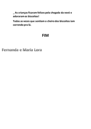 _ As crianças ficaram felizes pela chegada da vovó e
adoraramos biscoitos!
Todas as vezes que sentiam o cheiro dos biscoitos iam
correndo pra lá.
FIM
 