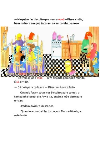 —Ninguém faz biscoito que nem a vovó—Disse a mãe,
bem na hora em que tocaram a campainha de novo.
Era Pedro com o irmãozinho.
— Entrem disse a mãe. —Tem biscoito para todo mundo.
É só dividir.
— Dá doispara cada um — Disseram Lena e Beto.
Quando foram tocar nos biscoitos para comer, a
campainhatocou, era Ary e Isa, então a mãe disse para
entrar:
-Podem dividiros biscoitos.
Quando a campainhatocou, era Thais e Nicole, a
mãe falou:
 