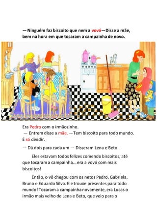 —Ninguém faz biscoito que nem a vovó—Disse a mãe,
bem na hora em que tocaram a campainha de novo.
Era Pedro com o irmãozinho.
— Entrem disse a mãe. —Tem biscoito para todo mundo.
É só dividir.
— Dá doispara cada um — Disseram Lena e Beto.
Eles estavam todos felizes comendo biscoitos, até
que tocaram a campainha...era a vovó com mais
biscoitos!
Então, o vô chegou com os netos Pedro, Gabriela,
Bruno e Eduardo Silva. Ele trouxe presentes para todo
mundo! Tocaram a campainhanovamente, era Lucas o
irmão mais velho de Lena e Beto, que veio para o
 