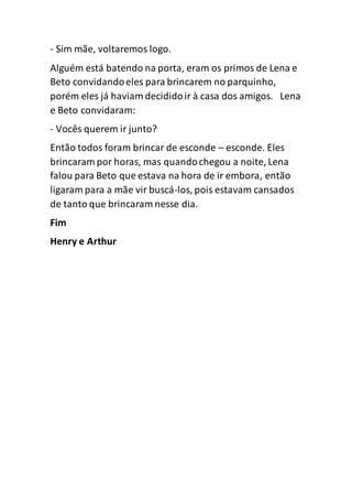 - Sim mãe, voltaremos logo.
Alguém está batendo na porta, eram os primos de Lena e
Beto convidandoeles para brincarem no parquinho,
porém eles já haviam decididoir à casa dos amigos. Lena
e Beto convidaram:
- Vocês querem ir junto?
Então todos foram brincar de esconde – esconde. Eles
brincaram por horas, mas quandochegou a noite, Lena
falou para Beto que estava na hora de ir embora, então
ligaram para a mãe vir buscá-los, pois estavam cansados
de tanto que brincaram nesse dia.
Fim
Henry e Arthur
 