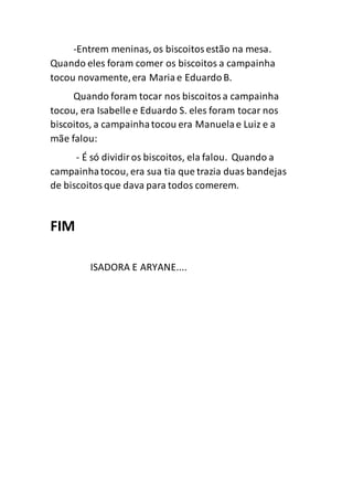 -Entrem meninas, os biscoitosestão na mesa.
Quando eles foram comer os biscoitos a campainha
tocou novamente,era Maria e EduardoB.
Quando foram tocar nos biscoitosa campainha
tocou, era Isabelle e Eduardo S. eles foram tocar nos
biscoitos, a campainhatocou era Manuelae Luiz e a
mãe falou:
- É só dividiros biscoitos, ela falou. Quando a
campainhatocou, era sua tia que trazia duas bandejas
de biscoitosque dava para todos comerem.
FIM
ISADORA E ARYANE....
 