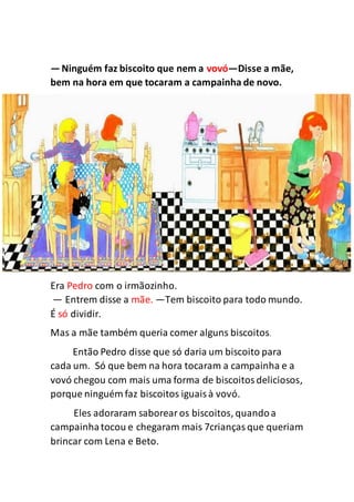 —Ninguém faz biscoito que nem a vovó—Disse a mãe,
bem na hora em que tocaram a campainha de novo.
Era Pedro com o irmãozinho.
— Entrem disse a mãe. —Tem biscoito para todo mundo.
É só dividir.
Mas a mãe também queria comer alguns biscoitos.
Então Pedro disse que só daria um biscoito para
cada um. Só que bem na hora tocaram a campainha e a
vovó chegou com mais uma forma de biscoitosdeliciosos,
porque ninguém faz biscoitos iguaisà vovó.
Eles adoraram saborearos biscoitos, quandoa
campainhatocou e chegaram mais 7criançasque queriam
brincar com Lena e Beto.
 