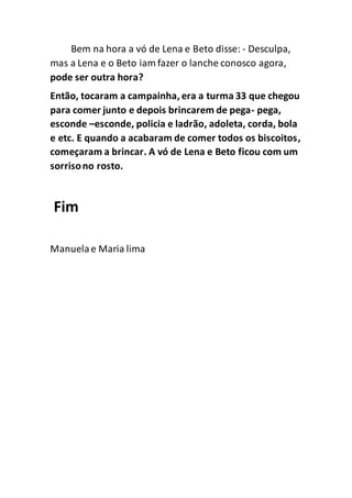 Bem na hora a vó de Lena e Beto disse: - Desculpa,
mas a Lena e o Beto iam fazer o lanche conosco agora,
pode ser outra hora?
Então, tocaram a campainha, era a turma 33 que chegou
para comer junto e depois brincarem de pega- pega,
esconde –esconde, policia e ladrão, adoleta, corda, bola
e etc. E quando a acabaram de comer todos os biscoitos,
começaram a brincar. A vó de Lena e Beto ficou com um
sorrisono rosto.
Fim
Manuelae Maria lima
 