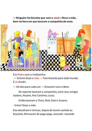—Ninguém faz biscoito que nem a vovó—Disse a mãe,
bem na hora em que tocaram a campainha de novo.
Era Pedro com o irmãozinho.
— Entrem disse a mãe. —Tem biscoito para todo mundo.
É só dividir.
— Dá doispara cada um — Disseram Lena e Beto.
De repente tocaram a campainha,eram seus amigos
Isadora, Aryane, Ana Carolina,Lucas,
Então tocaram a Thais, Nick, Dani e Susana.
- Entre! Disse a mãe.
Elas decidiramir brincar, depoisde terem comido os
biscoitos. Brincaram de pega-pega, esconde –esconde
 