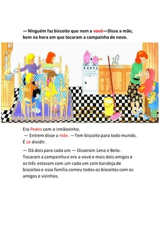 —Ninguém faz biscoito que nem a vovó—Disse a mãe,
bem na hora em que tocaram a campainha de novo.
Era Pedro com o irmãozinho.
— Entrem disse a mãe. —Tem biscoito para todo mundo.
É só dividir.
— Dá doispara cada um — Disseram Lena e Beto.
Tocaram a campainhae era a vovó e mais dois amigos e
os três estavam com um cada um com bandejade
biscoitose essa família comeu todos os biscoitos com os
amigos e vizinhos.
 