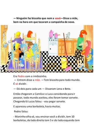 —Ninguém faz biscoito que nem a vovó—Disse a mãe,
bem na hora em que tocaram a campainha de novo.
Era Pedro com o irmãozinho.
— Entrem disse a mãe. —Tem biscoito para todo mundo.
É só dividir.
— Dá doispara cada um — Disseram Lena e Beto.
Então chegaram a Camilae o Luca convidando parair
passear, todo mundo aceitou, eles foram tomar sorvete.
Chegandolá Lucas falou: - vou pegar sorvete.
E apareceu uma borboleta,havia muitas.
Pedro falou:
- Maninhoolhasó, vou ensinarvocê a dividir, tem 10
borboletas, do lado direito tem 5 e do ladoesquerdo tem
 