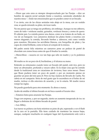 MATCHED ALLY CONDIE
11
FORO PURPLE ROSE
—Dicen que esta cena es siempre desaprovechada por las Parejas —dice un
hombre de aspecto jovial sentado frente a nosotros, sonriendo alrededor de
nuestra mesa—. Están tan emocionados que no pueden comer ni un bocado.
Y es cierto, una de las chicas sentadas más abajo en la mesa, con un vestido
rosa, se queda mirando su plato, sin tocar nada.
No me parece que yo tenga ese problema, sin embargo. Aunque no me atiborro,
como de todo—verduras asadas, guisados, verduras frescas y crema de queso.
El caliente pan. La comida parece una danza, como si se tratara de un baile, en
vez de un banquete. Los camareros deslizan los platos frente a nosotras con
manos elegantes; la comida, llevando hierbas y aderezos, está como vestida
para nosotros. Elevamos las servilletas blancas, con horquillas de plata y las
copas de cristal brillante, como si fuera al compás de la música.
Mi padre sonríe feliz mientras un camarero pone un pedazo de pastel de
chocolate con crema fresca antes de que él finalice la comida.
—Maravilloso —susurra en voz tan baja que sólo mi madre y yo lo podemos
oír.
Mi madre se ríe un poco de él, burlándose, y él alcanza su mano.
Entiendo su entusiasmo cuando tomo un bocado del pastel, está rico, pero no
tiene un abrumador, profundo y oscuro sabor. Es la mejor cosa que he comido
desde la tradicional cena en vacaciones de invierno, hace unos meses. Deseo
que Bram pudiera tener un poco de pastel, y por un momento pienso en
guardar un poco del mío para él. Pero no hay manera de llevarlo de vuelta. No
cabría en mi compacto. Sería de mal gusto que lo escondiera en el bolso de mi
madre, incluso si ella estuviera de acuerdo, y no lo estaría. Mi madre nunca
rompe las reglas.
No puedo guardarlo para otro momento. Es ahora o nunca.
Acabo de estallar el último bocado en mi boca cuando el locutor dice:
—Estamos listos para anunciar las Parejas.
Trago con sorpresa, y por un segundo, siento un aumento inesperado de ira: no
llegué a disfrutar de mi último bocado de pastel.
—Lea Abbey.
Lea tuerce su pulsera con furia mientras se pone de pie, esperando a ver el flash
de la cara en la pantalla. Ella tiene cuidado de mantener las manos bajas,
aunque, cualquier muchacho en cualquier lugar del Ayuntamiento solo verá a
 