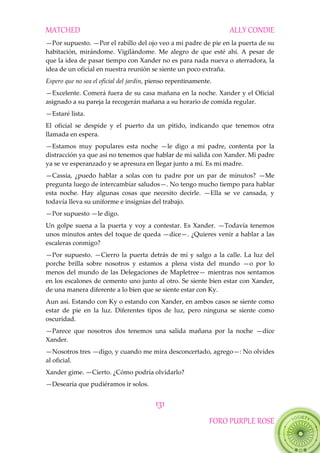 MATCHED ALLY CONDIE
131
FORO PURPLE ROSE
—Por supuesto. —Por el rabillo del ojo veo a mi padre de pie en la puerta de su
habitación, mirándome. Vigilándome. Me alegro de que esté ahí. A pesar de
que la idea de pasar tiempo con Xander no es para nada nueva o aterradora, la
idea de un oficial en nuestra reunión se siente un poco extraña.
Espero que no sea el oficial del jardín, pienso repentinamente.
—Excelente. Comerá fuera de su casa mañana en la noche. Xander y el Oficial
asignado a su pareja la recogerán mañana a su horario de comida regular.
—Estaré lista.
El oficial se despide y el puerto da un pitido, indicando que tenemos otra
llamada en espera.
—Estamos muy populares esta noche —le digo a mi padre, contenta por la
distracción ya que así no tenemos que hablar de mi salida con Xander. Mi padre
ya se ve esperanzado y se apresura en llegar junto a mí. Es mi madre.
—Cassia, ¿puedo hablar a solas con tu padre por un par de minutos? —Me
pregunta luego de intercambiar saludos—. No tengo mucho tiempo para hablar
esta noche. Hay algunas cosas que necesito decirle. —Ella se ve cansada, y
todavía lleva su uniforme e insignias del trabajo.
—Por supuesto —le digo.
Un golpe suena a la puerta y voy a contestar. Es Xander. —Todavía tenemos
unos minutos antes del toque de queda —dice—. ¿Quieres venir a hablar a las
escaleras conmigo?
—Por supuesto. —Cierro la puerta detrás de mí y salgo a la calle. La luz del
porche brilla sobre nosotros y estamos a plena vista del mundo —o por lo
menos del mundo de las Delegaciones de Mapletree— mientras nos sentamos
en los escalones de cemento uno junto al otro. Se siente bien estar con Xander,
de una manera diferente a lo bien que se siente estar con Ky.
Aun así. Estando con Ky o estando con Xander, en ambos casos se siente como
estar de pie en la luz. Diferentes tipos de luz, pero ninguna se siente como
oscuridad.
—Parece que nosotros dos tenemos una salida mañana por la noche —dice
Xander.
—Nosotros tres —digo, y cuando me mira desconcertado, agrego—: No olvides
al oficial.
Xander gime. —Cierto. ¿Cómo podría olvidarlo?
—Desearía que pudiéramos ir solos.
 