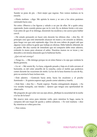 MATCHED ALLY CONDIE
133
FORO PURPLE ROSE
Xander se pone de pie. —Será mejor que regrese. Nos vemos mañana en la
escuela.
—Hasta mañana —digo. Me aprieta la mano y se une a los otros peatones
caminado hacia casa.
No entro. Observo a las figuras y saludo a un par de ellas. Sé a quién estoy
esperando. Justo cuando pienso que no lo veré, Ky se detiene frente a mi casa.
Casi antes de que él se detenga, desciendo las escaleras y me acerco para hablar
con él.
—He estado pensando en hacer esto durante los últimos días —dice Ky. Al
principio creo que está intentando alcanzar mi mano y mi corazón se detiene,
pero luego veo que está sujetando algo. Uno de esos sobres de papel café que
algunas veces utiliza la gente que trabaja en oficinas. Debe haberlo obtenido de
su padre. Me doy cuenta de inmediato que mi compacto debe estar adentro,
extiendo la mano para alcanzar el sobre. Nuestras manos no se tocan y me
descubro a mí misma deseando que lo hubieran hecho.
¿Qué está mal conmigo?
—Tengo tu... —Me detengo porque no sé cómo llamar a la caja que contiene la
flecha giratoria.
—Lo sé. —Me sonríe Ky. La luna, colgando pesada y baja en el cielo cercano al
horizonte, es del color amarillo de la cosecha, como el melón que podemos
comer durante las vacaciones de otoño. La luz de la luna ilumina la cara de Ky,
pero su sonrisa lo hace incluso más.
—Está adentro. —Gesticulo hacia atrás, hacia los escalones y el porche
iluminado—. Si quieres esperar aquí, puedo correr adentro y traerlo.
—Está bien —dice Ky—. Puede esperar. Puedes entregármelo después. —Su
voz sonaba tranquila, casi tímida—. Quiero que tengas una oportunidad de
observarlo.
Me pregunto de qué color son sus ojos ahora. ¿Reflejan la oscuridad de la noche
o la luz de la luna?
Me muevo más cerca para intentar verlo, pero mientras lo hago, suena la
campana del casi toque de queda y ambos saltamos. —Te veré mañana —dice
Ky mientras se voltea para irse.
—Nos vemos.
 