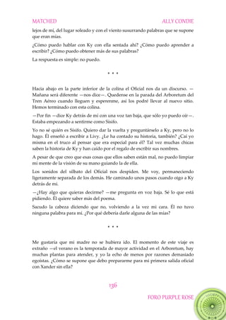 MATCHED ALLY CONDIE
136
FORO PURPLE ROSE
lejos de mí, del lugar soleado y con el viento susurrando palabras que se supone
que eran mías.
¿Cómo puedo hablar con Ky con ella sentada ahí? ¿Cómo puedo aprender a
escribir? ¿Cómo puedo obtener más de sus palabras?
La respuesta es simple: no puedo.
* * *
Hacia abajo en la parte inferior de la colina el Oficial nos da un discurso. —
Mañana será diferente —nos dice—. Quedense en la parada del Arboretum del
Tren Aéreo cuando lleguen y esperenme, así los podré llevar al nuevo sitio.
Hemos terminado con esta colina.
—Por fin —dice Ky detrás de mí con una voz tan baja, que sólo yo puedo oír—.
Estaba empezando a sentirme como Sísifo.
Yo no sé quién es Sísifo. Quiero dar la vuelta y preguntárselo a Ky, pero no lo
hago. Él enseñó a escribir a Livy. ¿Le ha contado su historia, también? ¿Caí yo
misma en el truco al pensar que era especial para él? Tal vez muchas chicas
saben la historia de Ky y han caído por el regalo de escribir sus nombres.
A pesar de que creo que esas cosas que ellos saben están mal, no puedo limpiar
mi mente de la visión de su mano guiando la de ella.
Los sonidos del silbato del Oficial nos despiden. Me voy, permaneciendo
ligeramente separada de los demás. He caminado unos pasos cuando oigo a Ky
detrás de mí.
—¿Hay algo que quieras decirme? —me pregunta en voz baja. Sé lo que está
pidiendo. Él quiere saber más del poema.
Sacudo la cabeza diciendo que no, volviendo a la vez mi cara. Él no tuvo
ninguna palabra para mí. ¿Por qué debería darle alguna de las mías?
* * *
Me gustaría que mi madre no se hubiera ido. El momento de este viaje es
extraño —el verano es la temporada de mayor actividad en el Arboretum, hay
muchas plantas para atender, y yo la echo de menos por razones demasiado
egoístas. ¿Cómo se supone que debo prepararme para mi primera salida oficial
con Xander sin ella?
 