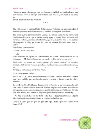 MATCHED ALLY CONDIE
175
FORO PURPLE ROSE
No espero a que ellos vengan por mí. Camino por el hall, acomodando mis pies
con cuidado sobre el azulejo, con cuidado, con cuidado, sin resbalar, sin caer,
sin
correr, mientras ellos me observan.
* * *
Ella está ahí, en el jardín al lado de la escuela. Yo tengo que caminar sobre el
sendero para sentarme en otro banco a su vista. Ella espera. Yo camino.
Ella no se levanta para saludarme. Cuando me acerco a ella, no me siento. Está
luminoso acá afuera, y yo acomodo mis ojos por el blanco de su uniforme y el
metal de su tabla, ambos deslumbrantes, agudos, crujientes bajo la luz del sol.
Me pregunto si ella y yo vemos las cosas de manera diferente ahora que no
vemos
justo lo que esperamos ver.
—Hola, Cassia —ella dice.
—Hola.
—Tu nombre ha aparecido últimamente en varios departamentos de la
Sociedad. —Me hace señas de que me siente—. ¿Por qué crees que sea?
Puede haber un montón de razones, pienso. ¿Por dónde empiezo? He escondido
artefactos, leído poemas robados, aprendido a escribir. Me he enamorado de alguien que
no es mi
Pareja y he ocultado este asunto a mi Pareja.
—No estoy segura —digo.
Ella se ríe. —Oh Cassia, fuiste tan honesta la última vez que hablamos. Tendría
que haber sabido que no duraría mucho —señala el banco cerca de ella—.
Siéntate.
Yo obedezco. El sol brilla casi directamente en lo alto, la luz poco grata. Su piel
luce como el papel cubierto de sudor. Sus bordes parecen borrosos, su uniforme
e insignia pequeños, menos poderosos que la última vez que hablamos. Me dije
esto a mí misma para no entrar en pánico, para no regalar nada, menos Ky.
—No hay necesidad de ser modesta —ella dice—. Seguramente tienes alguna
idea de cómo fue tu desempeño en tu prueba de clasificación.
Gracias a Dios. ¿Es eso por lo que está aquí? Pero ¿qué hay acerca de la
infracción?
 