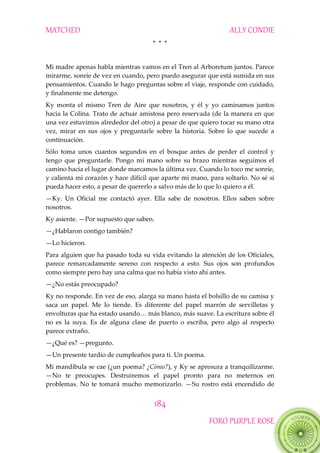 MATCHED ALLY CONDIE
184
FORO PURPLE ROSE
* * *
Mi madre apenas habla mientras vamos en el Tren al Arboretum juntos. Parece
mirarme, sonríe de vez en cuando, pero puedo asegurar que está sumida en sus
pensamientos. Cuando le hago preguntas sobre el viaje, responde con cuidado,
y finalmente me detengo.
Ky monta el mismo Tren de Aire que nosotros, y él y yo caminamos juntos
hacia la Colina. Trato de actuar amistosa pero reservada (de la manera en que
una vez estuvimos alrededor del otro) a pesar de que quiero tocar su mano otra
vez, mirar en sus ojos y preguntarle sobre la historia. Sobre lo que sucede a
continuación.
Sólo toma unos cuantos segundos en el bosque antes de perder el control y
tengo que preguntarle. Pongo mi mano sobre su brazo mientras seguimos el
camino hacia el lugar donde marcamos la última vez. Cuando lo toco me sonríe,
y calienta mi corazón y hace difícil que aparte mi mano, para soltarlo. No sé si
pueda hacer esto, a pesar de quererlo a salvo más de lo que lo quiero a él.
—Ky. Un Oficial me contactó ayer. Ella sabe de nosotros. Ellos saben sobre
nosotros.
Ky asiente. —Por supuesto que saben.
—¿Hablaron contigo también?
—Lo hicieron.
Para alguien que ha pasado toda su vida evitando la atención de los Oficiales,
parece remarcadamente sereno con respecto a esto. Sus ojos son profundos
como siempre pero hay una calma que no había visto ahí antes.
—¿No estás preocupado?
Ky no responde. En vez de eso, alarga su mano hasta el bolsillo de su camisa y
saca un papel. Me lo tiende. Es diferente del papel marrón de servilletas y
envolturas‖que‖ha‖estado‖usando<‖m{s‖blanco,‖m{s‖suave.‖La‖escritura‖sobre‖él‖
no es la suya. Es de alguna clase de puerto o escriba, pero algo al respecto
parece extraño.
—¿Qué es? —pregunto.
—Un presente tardío de cumpleaños para ti. Un poema.
Mi mandíbula se cae (¿un poema? ¿Cómo?), y Ky se apresura a tranquilizarme.
—No te preocupes. Destruiremos el papel pronto para no meternos en
problemas. No te tomará mucho memorizarlo. —Su rostro está encendido de
 