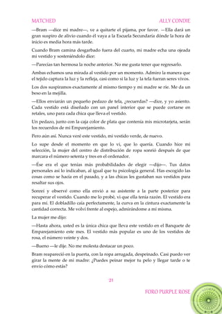 MATCHED ALLY CONDIE
21
FORO PURPLE ROSE
―Bram‖―dice‖mi‖madre―,‖ve‖a‖quitarte‖el‖pijama,‖por‖favor. —Ella dará un
gran suspiro de alivio cuando él vaya a la Escuela Secundaría dónde la hora de
inicio es media hora más tarde.
Cuando Bram camina desgarbado fuera del cuarto, mi madre echa una ojeada
mi vestido y sosteniéndolo dice:
―Parecías‖tan‖hermosa‖la‖noche‖anterior. No me gusta tener que regresarlo.
Ambas echamos una mirada al vestido por un momento. Admiro la manera que
el tejido captura la luz y la refleja, casi como si la luz y la tela fueran seres vivos.
Los dos suspiramos exactamente al mismo tiempo y mi madre se ríe. Me da un
beso en la mejilla.
―Ellos‖enviar{n‖un‖pequeño‖pedazo‖de‖tela,‖¿recuerdas?‖―dice,‖y‖yo‖asiento.‖
Cada vestido está diseñado con un panel interior que se puede cortarse en
retales, uno para cada chica que lleva el vestido.
Un pedazo, junto con la caja color de plata que contenía mis microtarjeta, serán
los recuerdos de mi Emparejamiento.
Pero aún así. Nunca veré este vestido, mi vestido verde, de nuevo.
Lo supe desde el momento en que lo vi, que lo quería. Cuando hice mi
selección, la mujer del centro de distribución de ropa sonrió después de que
marcara el número setenta y tres en el ordenador.
―Ése‖ era‖ el‖ que‖ tenías‖ m{s‖ probabilidades‖ de‖ elegir‖ ―dijo―.‖ Tus‖ datos‖
personales así lo indicaban, al igual que tu psicología general. Has escogido las
cosas como se hacía en el pasado, y a las chicas les gustaban sus vestidos para
resaltar sus ojos.
Sonreí y observé como ella envió a su asistente a la parte posterior para
recuperar el vestido. Cuando me lo probé, vi que ella tenía razón. El vestido era
para mí. El dobladillo caía perfectamente, la curva en la cintura exactamente la
cantidad correcta. Me volví frente al espejo, admirándome a mí misma.
La mujer me dijo:
―Hasta‖ahora,‖usted‖es‖la‖única‖chica‖que‖lleva‖este‖vestido‖en‖el‖Banquete‖de
Emparejamiento este mes. El vestido más popular es uno de los vestidos de
rosa, el número veinte y dos.
―Bueno‖―le‖dije.‖No‖me‖molesta‖destacar‖un‖poco.‖
Bram reapareció en la puerta, con la ropa arrugada, despeinado. Casi puedo ver
girar la mente de mi madre: ¿Puedes peinar mejor tu pelo y llegar tarde o te
envío cómo estás?
 