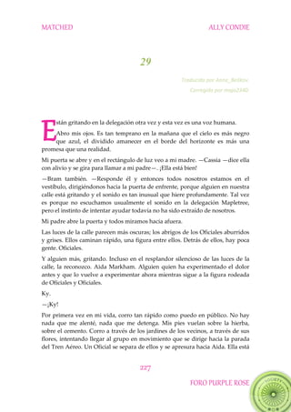 MATCHED ALLY CONDIE
227
FORO PURPLE ROSE
29
Traducido por Anne_Belikov.
Corregido por majo2340.
stán gritando en la delegación otra vez y esta vez es una voz humana.
Abro mis ojos. Es tan temprano en la mañana que el cielo es más negro
que azul, el dividido amanecer en el borde del horizonte es más una
promesa que una realidad.
Mi puerta se abre y en el rectángulo de luz veo a mi madre. —Cassia —dice ella
con alivio y se gira para llamar a mi padre—. ¡Ella está bien!
—Bram también. —Responde él y entonces todos nosotros estamos en el
vestíbulo, dirigiéndonos hacia la puerta de enfrente, porque alguien en nuestra
calle está gritando y el sonido es tan inusual que hiere profundamente. Tal vez
es porque no escuchamos usualmente el sonido en la delegación Mapletree,
pero el instinto de intentar ayudar todavía no ha sido extraído de nosotros.
Mi padre abre la puerta y todos miramos hacia afuera.
Las luces de la calle parecen más oscuras; los abrigos de los Oficiales aburridos
y grises. Ellos caminan rápido, una figura entre ellos. Detrás de ellos, hay poca
gente. Oficiales.
Y alguien más, gritando. Incluso en el resplandor silencioso de las luces de la
calle, la reconozco. Aida Markham. Alguien quien ha experimentado el dolor
antes y que lo vuelve a experimentar ahora mientras sigue a la figura rodeada
de Oficiales y Oficiales.
Ky.
—¡Ky!
Por primera vez en mi vida, corro tan rápido como puedo en público. No hay
nada que me alenté, nada que me detenga. Mis pies vuelan sobre la hierba,
sobre el cemento. Corro a través de los jardines de los vecinos, a través de sus
flores, intentando llegar al grupo en movimiento que se dirige hacia la parada
del Tren Aéreo. Un Oficial se separa de ellos y se apresura hacia Aida. Ella está
E
 