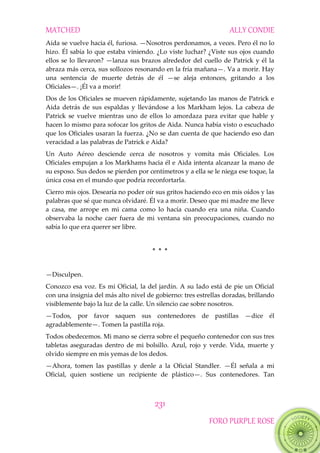 MATCHED ALLY CONDIE
231
FORO PURPLE ROSE
Aida se vuelve hacia él, furiosa. —Nosotros perdonamos, a veces. Pero él no lo
hizo. Él sabía lo que estaba viniendo. ¿Lo viste luchar? ¿Viste sus ojos cuando
ellos se lo llevaron? —lanza sus brazos alrededor del cuello de Patrick y él la
abraza más cerca, sus sollozos resonando en la fría mañana—. Va a morir. Hay
una sentencia de muerte detrás de él —se aleja entonces, gritando a los
Oficiales—. ¡Él va a morir!
Dos de los Oficiales se mueven rápidamente, sujetando las manos de Patrick e
Aida detrás de sus espaldas y llevándose a los Markham lejos. La cabeza de
Patrick se vuelve mientras uno de ellos lo amordaza para evitar que hable y
hacen lo mismo para sofocar los gritos de Aida. Nunca había visto o escuchado
que los Oficiales usaran la fuerza. ¿No se dan cuenta de que haciendo eso dan
veracidad a las palabras de Patrick e Aida?
Un Auto Aéreo desciende cerca de nosotros y vomita más Oficiales. Los
Oficiales empujan a los Markhams hacia él e Aida intenta alcanzar la mano de
su esposo. Sus dedos se pierden por centímetros y a ella se le niega ese toque, la
única cosa en el mundo que podría reconfortarla.
Cierro mis ojos. Desearía no poder oír sus gritos haciendo eco en mis oídos y las
palabras que sé que nunca olvidaré. Él va a morir. Deseo que mi madre me lleve
a casa, me arrope en mi cama como lo hacía cuando era una niña. Cuando
observaba la noche caer fuera de mi ventana sin preocupaciones, cuando no
sabía lo que era querer ser libre.
* * *
—Disculpen.
Conozco esa voz. Es mi Oficial, la del jardín. A su lado está de pie un Oficial
con una insignia del más alto nivel de gobierno: tres estrellas doradas, brillando
visiblemente bajo la luz de la calle. Un silencio cae sobre nosotros.
—Todos, por favor saquen sus contenedores de pastillas —dice él
agradablemente—. Tomen la pastilla roja.
Todos obedecemos. Mi mano se cierra sobre el pequeño contenedor con sus tres
tabletas aseguradas dentro de mi bolsillo. Azul, rojo y verde. Vida, muerte y
olvido siempre en mis yemas de los dedos.
—Ahora, tomen las pastillas y denle a la Oficial Standler. —Él señala a mi
Oficial, quien sostiene un recipiente de plástico—. Sus contenedores. Tan
 