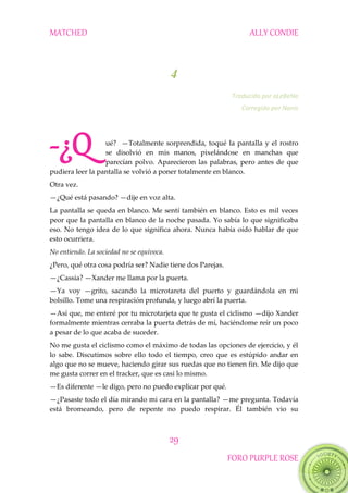 MATCHED ALLY CONDIE
29
FORO PURPLE ROSE
4
Traducido por aLeBeNa
Corregido por Nanis
ué? —Totalmente sorprendida, toqué la pantalla y el rostro
se disolvió en mis manos, pixelándose en manchas que
parecían polvo. Aparecieron las palabras, pero antes de que
pudiera leer la pantalla se volvió a poner totalmente en blanco.
Otra vez.
—¿Qué está pasando? —dije en voz alta.
La pantalla se queda en blanco. Me sentí también en blanco. Esto es mil veces
peor que la pantalla en blanco de la noche pasada. Yo sabía lo que significaba
eso. No tengo idea de lo que significa ahora. Nunca había oído hablar de que
esto ocurriera.
No entiendo. La sociedad no se equivoca.
¿Pero, qué otra cosa podría ser? Nadie tiene dos Parejas.
—¿Cassia? —Xander me llama por la puerta.
—Ya voy —grito, sacando la microtareta del puerto y guardándola en mi
bolsillo. Tome una respiración profunda, y luego abrí la puerta.
—Así que, me enteré por tu microtarjeta que te gusta el ciclismo —dijo Xander
formalmente mientras cerraba la puerta detrás de mí, haciéndome reír un poco
a pesar de lo que acaba de suceder.
No me gusta el ciclismo como el máximo de todas las opciones de ejercicio, y él
lo sabe. Discutimos sobre ello todo el tiempo, creo que es estúpido andar en
algo que no se mueve, haciendo girar sus ruedas que no tienen fin. Me dijo que
me gusta correr en el tracker, que es casi lo mismo.
—Es diferente —le digo, pero no puedo explicar por qué.
—¿Pasaste todo el día mirando mi cara en la pantalla? —me pregunta. Todavía
está bromeando, pero de repente no puedo respirar. Él también vio su
-¿Q
 