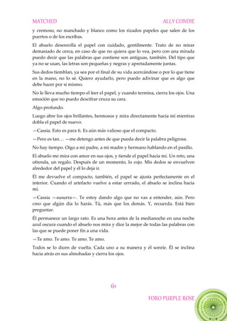 MATCHED ALLY CONDIE
61
FORO PURPLE ROSE
y cremoso, no manchado y blanco como los rizados papeles que salen de los
puertos o de los escribas.
El abuelo desenrolla el papel con cuidado, gentilmente. Trato de no mirar
demasiado de cerca, en caso de que no quiera que lo vea, pero con una mirada
puedo decir que las palabras que contiene son antiguas, también. Del tipo que
ya no se usan, las letras son pequeñas y negras y apretadamente juntas.
Sus dedos tiemblan, ya sea por el final de su vida acercándose o por lo que tiene
en la mano, no lo sé. Quiero ayudarlo, pero puedo adivinar que es algo que
debe hacer por sí mismo.
No le lleva mucho tiempo el leer el papel, y cuando termina, cierra los ojos. Una
emoción que no puedo descifrar cruza su cara.
Algo profundo.
Luego abre los ojos brillantes, hermosos y mira directamente hacia mí mientras
dobla el papel de nuevo.
—Cassia. Esto es para ti. Es aún más valioso que el compacto.
—Pero‖es‖tan<‖—me detengo antes de que pueda decir la palabra peligrosa.
No hay tiempo. Oigo a mi padre, a mi madre y hermano hablando en el pasillo.
El abuelo me mira con amor en sus ojos, y tiende el papel hacia mí. Un reto, una
ofrenda, un regalo. Después de un momento, lo cojo. Mis dedos se envuelven
alrededor del papel y él lo deja ir.
Él me devuelve el compacto, también, el papel se ajusta perfectamente en el
interior. Cuando el artefacto vuelve a estar cerrado, el abuelo se inclina hacia
mí.
—Cassia —susurra—. Te estoy dando algo que no vas a entender, aún. Pero
creo que algún día lo harás. Tú, más que los demás. Y, recuerda. Está bien
preguntar.
Él permanece un largo rato. Es una hora antes de la medianoche en una noche
azul oscura cuando el abuelo nos mira y dice la mejor de todas las palabras con
las que se puede poner fin a una vida.
—Te amo. Te amo. Te amo. Te amo.
Todos se lo dicen de vuelta. Cada uno a su manera y él sonríe. Él se inclina
hacia atrás en sus almohadas y cierra los ojos.
 