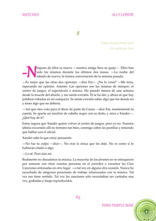 MATCHED ALLY CONDIE
63
FORO PURPLE ROSE
8
Traducido por Dham-Love
Corregido por Sera
inguno de ellos es nuevo —nuestra amiga Sera se queja—. Ellos han
sido los mismos durante los últimos dos meses. —La noche del
sábado de nuevo; la misma conversación de la semana pasada.
—Es mejor que las otras dos opciones —dice Em— ¿No lo crees? —Me mira,
esperando mi opinión. Asiento. Las opciones son las mismas de siempre: el
centro de juegos, el espectáculo o música. Ha pasado menos de una semana
desde la muerte del abuelo, y me siento extraña. Él se ha ido, y ahora sé que hay
palabras robadas en mi compacto. Se siente extraño saber algo que los demás no
y tener algo que no debería.
—Así que otro voto para el show de parte de Cassia —dice Em, manteniendo la
cuenta. Se aparta un mechón de cabello negro con su dedo, y mira a Xander—.
¿Qué hay de ti?
Estoy segura que Xander quiere volver al centro de juegos, pero yo no. Nuestra
última excursión allí no termino tan bien, conmigo sobre las pastillas y teniendo
que hablar con el oficial.
Xander sabe lo que estoy pensando.
—No fue tu culpa —dice—. No eras la única que los dejo. No es como si te
hubieran citado o algo.
—Lo sé. Pero aún así.
Realmente no discutimos la música. La mayoría de los jóvenes no se enloquecen
por sentarse con otras cuantas personas en el corredor y escuchar las Cien
Canciones entonadas en otro lugar —o tal vez en alguna otra ocasión. Nunca he
escuchado de ningunas posiciones de trabajo relacionadas con la música. Tal
vez eso tiene sentido. Tal vez las canciones sólo necesitaban ser cantadas una
vez, grabadas y luego reproducidas.
-N
 