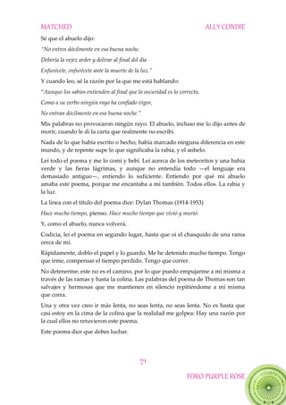 MATCHED ALLY CONDIE
71
FORO PURPLE ROSE
Sé que el abuelo dijo:
“No entres dócilmente en esa buena noche.
Debería la vejez arder y delirar al final del día
Enfurécete, enfurécete ante la muerte de la luz.”
Y cuando leo, sé la razón por la que me está hablando:
“Aunque los sabios entienden al final que la oscuridad es lo correcto,
Como a su verbo ningún rayo ha confiado vigor,
No entran dócilmente en esa buena noche.”
Mis palabras no provocaron ningún rayo. El abuelo, incluso me lo dijo antes de
morir, cuando le di la carta que realmente no escribí.
Nada de lo que había escrito o hecho, había marcado ninguna diferencia en este
mundo, y de repente supe lo que significaba la rabia, y el anhelo.
Leí todo el poema y me lo comí y bebí. Leí acerca de los meteoritos y una bahía
verde y las fieras lágrimas, y aunque no entendía todo —el lenguaje era
demasiado antiguo—, entiendo lo suficiente. Entiendo por qué mi abuelo
amaba este poema, porque me encantaba a mí también. Todos ellos. La rabia y
la luz.
La línea con el título del poema dice: Dylan Thomas (1914-1953)
Hace mucho tiempo, pienso. Hace mucho tiempo que vivió y murió.
Y, como el abuelo, nunca volverá.
Codicia, leí el poema en segundo lugar, hasta que oí el chasquido de una rama
cerca de mí.
Rápidamente, doblo el papel y lo guardo. Me he detenido mucho tiempo. Tengo
que irme, compensar el tiempo perdido. Tengo que correr.
No detenerme; este no es el camino, por lo que puedo empujarme a mí misma a
través de las ramas y hasta la colina. Las palabras del poema de Thomas son tan
salvajes y hermosas que me mantienen en silencio repitiéndome a mí misma
que corra.
Una y otra vez creo ir más lenta, no seas lenta, no seas lenta. No es hasta que
casi estoy en la cima de la colina que la realidad me golpea: Hay una razón por
la cual ellos no retuvieron este poema.
Este poema dice que debes luchar.
 