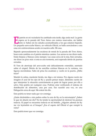 MATCHED ALLY CONDIE
77
FORO PURPLE ROSE
10
Traducido por Sheilita Belikov
Corregido por Majo2340.
l patrón en mi vecindario ha cambiado esta tarde; algo anda mal. La gente
espera en la parada del Tren Aéreo con rostros reservados, sin hablar
entre sí. Suben sin los saludos acostumbrados a los que estamos bajando.
Un pequeño aero-coche blanco, un vehículo Oficial, se halla acercándose a una
casa con contraventanas azules en nuestra calle. Mi casa.
Bajando apresuradamente las escaleras de metal de la parada del Tren Aéreo,
busco más cambios en el patrón mientras camino. Las aceras no me dicen nada.
Están limpias y blancas como siempre. Las casas cerca de la mía, bien cerradas,
me dicen un poco más: si esta es una tormenta, será esperada detrás de puertas
cerradas.
El Tren de aterrizaje del aero-coche está delicadamente extendido, asentado
sobre el césped. Detrás de las sencillas cortinas blancas en la ventana, veo
figuras moviéndose. Subo de prisa los escalones y vacilo en la puerta. ¿Debo
tocar?
Mantén la calma, mantente lúcida, me digo a mí misma. Por alguna razón me
imagino el azul de los ojos de Ky y puedo pensar mejor, dándome cuenta de
que interpretar la situación correctamente es parte de lograr pasar por ella a
salvo. Esto podría ser cualquier cosa. Podrían estar verificando el sistema de
distribución de alimentos, casa por casa. Eso sucedió una vez, en una
Delegación cerca de aquí. Me enteré de ello.
Esto podría no tener nada que ver conmigo.
¿Están diciéndoles a mis padres sobre la cara de Ky en la microtarjeta? ¿Saben
lo que mi abuelo me dio? No he tenido la oportunidad de destruir los poemas
todavía. El papel se encuentra todavía en mi bolsillo. ¿Alguien además de Ky
me vio leyéndolo en el bosque? ¿Era el zapato del Oficial el que rompió la
rama?
Esto podría tener que ver conmigo.
E
 