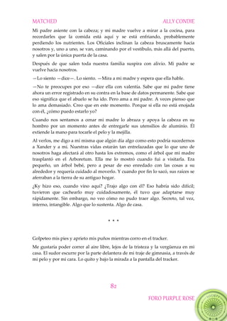MATCHED ALLY CONDIE
82
FORO PURPLE ROSE
Mi padre asiente con la cabeza; y mi madre vuelve a mirar a la cocina, para
recordarles que la comida está aquí y se está enfriando, probablemente
perdiendo los nutrientes. Los Oficiales inclinan la cabeza bruscamente hacia
nosotros y, uno a uno, se van, caminando por el vestíbulo, más allá del puerto,
y salen por la única puerta de la casa.
Después de que salen toda nuestra familia suspira con alivio. Mi padre se
vuelve hacia nosotros.
—Lo siento —dice—. Lo siento. —Mira a mi madre y espera que ella hable.
—No te preocupes por eso —dice ella con valentía. Sabe que mi padre tiene
ahora un error registrado en su contra en la base de datos permanente. Sabe que
eso significa que el abuelo se ha ido. Pero ama a mi padre. A veces pienso que
lo ama demasiado. Creo que en este momento. Porque si ella no está enojada
con él, ¿cómo puedo estarlo yo?
Cuando nos sentamos a cenar mi madre lo abraza y apoya la cabeza en su
hombro por un momento antes de entregarle sus utensilios de aluminio. Él
extiende la mano para tocarle el pelo y la mejilla.
Al verlos, me digo a mí misma que algún día algo como esto podría sucedernos
a Xander y a mí. Nuestras vidas estarán tan entrelazadas que lo que uno de
nosotros haga afectará al otro hasta los extremos, como el árbol que mi madre
trasplantó en el Arboretum. Ella me lo mostró cuando fui a visitarla. Era
pequeño, un árbol bebé, pero a pesar de eso enredado con las cosas a su
alrededor y requería cuidado al moverlo. Y cuando por fin lo sacó, sus raíces se
aferraban a la tierra de su antiguo hogar.
¿Ky hizo eso, cuando vino aquí? ¿Trajo algo con él? Eso habría sido difícil;
tuvieron que cachearlo muy cuidadosamente, él tuvo que adaptarse muy
rápidamente. Sin embargo, no veo cómo no pudo traer algo. Secreto, tal vez,
interno, intangible. Algo que lo sustenta. Algo de casa.
* * *
Golpeteo mis pies y aprieto mis puños mientras corro en el tracker.
Me gustaría poder correr al aire libre, lejos de la tristeza y la vergüenza en mi
casa. El sudor escurre por la parte delantera de mi traje de gimnasia, a través de
mi pelo y por mi cara. Lo quito y bajo la mirada a la pantalla del tracker.
 