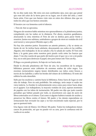 MATCHED ALLY CONDIE
91
FORO PURPLE ROSE
Ky no dice nada más. Me mira con esos cambiantes ojos, esos ojos que pensé
que eran del color de la tierra pero en su lugar, son el color del cielo, y miré
hacia atrás. Creo que nos hemos visto más en estos dos últimos días que en
todos los años que nos hemos conocido.
El locutor con voz femenina cortó el silencio:
—Tren de Aire se aproxima.
Ninguno de nosotros hablo mientras nos apresurábamos a la plataforma juntos,
compitiendo con las nubes en la distancia. Por ahora, nosotros ganábamos,
alcanzando la cima mientras el Tren de aire se desliza para parar frente a
nosotros. Juntos nos subimos, uniéndonos a grupos de otros en vestidos de civil
azul oscuro y unos pocos Oficiales aquí y allá.
No hay dos asientos juntos. Encuentro un asiento primero, y Ky se sienta en
frente de mí. Se inclina hacia adelante, descansando sus codos en las rodillas.
Alguien, otro trabajador, le da un saludo y Ky lo saluda de vuelta. El Tren está
lleno y la gente pasa entre nosotros pero puedo verlo entre los huecos que
dejan. Y me doy cuenta de que parte del motivo por el que voy a ver a mi padre
hoy; no es solo para destrozar el papel, sino para tomar este Tren con Ky.
Él llega a su parada primero. Se baja sin ver hacia atrás.
Desde la elevada plataforma del Tren de aire, los escombros de la antigua
biblioteca parecen estar cubiertos de enormes arañas de color negro. Los
enormes incineradores negros tienen distribuidos sus tubos como brazos a
través de los ladrillos y sobre los bordes del sótano de la biblioteca. El resto del
edificio ha sido demolido.
Subo por las escaleras y camino hacia la biblioteca. Estoy fuera de lugar en este
sitio de trabajo. Pero no está prohibido. Sin embargo, sería mejor si nadie me
viera todavía. Lo bordeo lo suficientemente cerca como para mirar hacia abajo
en el agujero. Los trabajadores, la mayoría vestidos de azul, aspiran montones
de papeles con los tubos de incineración. Mi padre nos dijo que justo cuando
pensaban que habían pasado por todo, se encontraron con cajas de acero de
libros enterrados en el sótano. Casi como si alguien hubiera tratado de ocultar y
preservar los libros contra el futuro. Mi padre y los demás especialistas en
restauración han revisado las cajas y no han encontrado nada especial, por lo
que se quemará todo.
Una figura viste de blanco. Un Oficial. Mi padre. Todos los trabajadores tienen
cascos de protección, así que no puedo ver su cara, pero la confianza está de
vuelta en su andar.
 