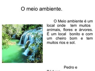 O meio ambiente.
O Meio ambiente é um
local onde tem muitos
animais, flores e árvores.
É um local bonito e com
um cheiro bom e tem
muitos rios e sol.
Pedro e
 