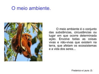 O meio ambiente é o conjunto
das substâncias, circustâncias ou
lugar em que ocorre determinada
ação. Envolve todas as coisas
vivas e não-vivas que existem na
terra, que afetam os ecossistemas
e a vida dos seres...
O meio ambiente.
Frederico e Laura .D.
 
