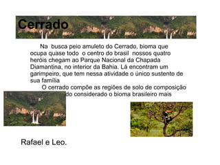 Na busca peio amuleto do Cerrado, bioma que
ocupa quase todo o centro do brasil nossos quatro
heróis chegam ao Parque Nacional da Chapada
Diamantina, no interior da Bahia. Lá encontram um
garimpeiro, que tem nessa atividade o único sustento de
sua família
O cerrado compõe as regiões de solo de composição
arenosa, sendo considerado o bioma brasileiro mais
antigo.
Cerrado
Rafael e Leo.
 