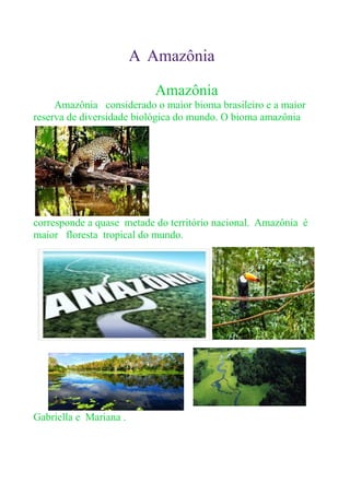 A Amazônia
Amazônia
Amazônia considerado o maior bioma brasileiro e a maior
reserva de diversidade biológica do mundo. O bioma amazônia
corresponde a quase metade do território nacional. Amazônia é
maior floresta tropical do mundo.
Gabriella e Mariana .
 