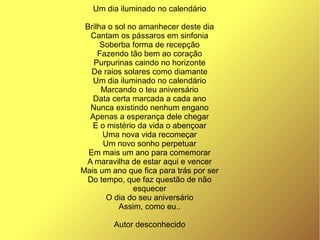 Um dia iluminado no calendário
Brilha o sol no amanhecer deste dia
Cantam os pássaros em sinfonia
Soberba forma de recepção
Fazendo tão bem ao coração
Purpurinas caindo no horizonte
De raios solares como diamante
Um dia iluminado no calendário
Marcando o teu aniversário
Data certa marcada a cada ano
Nunca existindo nenhum engano
Apenas a esperança dele chegar
E o mistério da vida o abençoar
Uma nova vida recomeçar
Um novo sonho perpetuar
Em mais um ano para comemorar
A maravilha de estar aqui e vencer
Mais um ano que fica para trás por ser
Do tempo, que faz questão de não
esquecer
O dia do seu aniversário
Assim, como eu..
Autor desconhecido
 