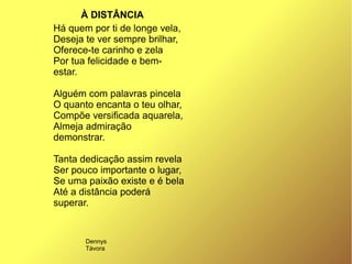 Há quem por ti de longe vela,
Deseja te ver sempre brilhar,
Oferece-te carinho e zela
Por tua felicidade e bem-
estar.
Alguém com palavras pincela
O quanto encanta o teu olhar,
Compõe versificada aquarela,
Almeja admiração
demonstrar.
Tanta dedicação assim revela
Ser pouco importante o lugar,
Se uma paixão existe e é bela
Até a distância poderá
superar.
À DISTÂNCIA
Dennys
Távora
 