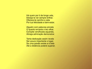 Há quem por ti de longe vela,
Deseja te ver sempre brilhar,
Oferece-te carinho e zela
Por tua felicidade e bem-estar.
Alguém com palavras pincela
O quanto encanta o teu olhar,
Compõe versificada aquarela,
Almeja admiração demonstrar.
Tanta dedicação assim revela
Ser pouco importante o lugar,
Se uma paixão existe e é bela
Até a distância poderá superar.
 