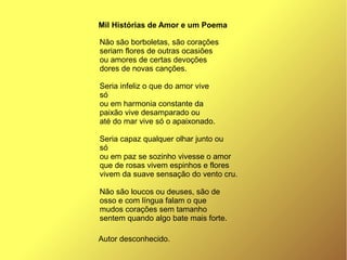 Não são borboletas, são corações
seriam flores de outras ocasiões
ou amores de certas devoções
dores de novas canções.
Seria infeliz o que do amor vive
só
ou em harmonia constante da
paixão vive desamparado ou
até do mar vive só o apaixonado.
Seria capaz qualquer olhar junto ou
só
ou em paz se sozinho vivesse o amor
que de rosas vivem espinhos e flores
vivem da suave sensação do vento cru.
Não são loucos ou deuses, são de
osso e com língua falam o que
mudos corações sem tamanho
sentem quando algo bate mais forte.
Mil Histórias de Amor e um Poema
Autor desconhecido.
 