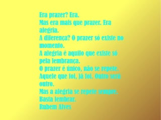 Era prazer? Era.
Mas era mais que prazer. Era
alegria.
A diferença? O prazer só existe no
momento.
A alegria é aquilo que existe só
pela lembrança.
O prazer é único, não se repete.
Aquele que foi, já foi. Outro será
outro.
Mas a alegria se repete sempre.
Basta lembrar.
Rubem Alves
 