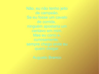 Não, eu não tenho jeito
de campeão.
Se eu fosse um cavalo
de corrida,
ninguém apostaria um
centavo em mim.
Mas eu corro e,
curiosamente,
sempre chego onde eu
quero chegar.
Augusto Branco
 