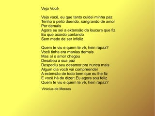 Vinicius de Moraes
Veja Você
Veja você, eu que tanto cuidei minha paz
Tenho o peito doendo, sangrando de amor
Por demais
Agora eu sei a extensão da loucura que fiz
Eu que acordo cantando
Sem medo de ser infeliz
Quem te viu e quem te vê, hein rapaz?
Você tinha era manias demais
Mas aí o amor chegou
Desabou a sua paz
Despediu seu desamor pra nunca mais
Algum dia você vai compreender
A extensão de todo bem que eu lhe fiz
E você há de dizer: Eu agora sou feliz
Quem te viu e quem te vê, hein rapaz?
 