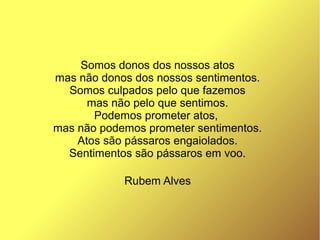 Somos donos dos nossos atos
mas não donos dos nossos sentimentos.
Somos culpados pelo que fazemos
mas não pelo que sentimos.
Podemos prometer atos,
mas não podemos prometer sentimentos.
Atos são pássaros engaiolados.
Sentimentos são pássaros em voo.
Rubem Alves
 