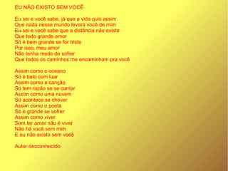 EU NÃO EXISTO SEM VOCÊ
Eu sei e você sabe, já que a vida quis assim
Que nada nesse mundo levará você de mim
Eu sei e você sabe que a distância não existe
Que todo grande amor
Só é bem grande se for triste
Por isso, meu amor
Não tenha medo de sofrer
Que todos os caminhos me encaminham pra você
Assim como o oceano
Só é belo com luar
Assim como a canção
Só tem razão se se cantar
Assim como uma nuvem
Só acontece se chover
Assim como o poeta
Só é grande se sofrer
Assim como viver
Sem ter amor não é viver
Não há você sem mim
E eu não existo sem você
Autor desconhecido
 