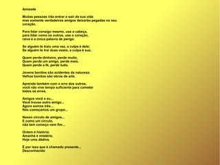 Amizade
Muitas pessoas irão entrar e sair da sua vida
mas somente verdadeiros amigos deixarão pegadas no seu
coração.
Para lidar consigo mesmo, use a cabeça,
para lidar como os outros, use o coração,
raiva é a única palavra de perigo.
Se alguém te traiu uma vez, a culpa é dele;
Se alguém te trai duas vezes, a culpa é sua.
Quem perde dinheiro, perde muito,
Quem perde um amigo, perde mais.
Quem perde a fé, perde tudo.
Jovens bonitos são acidentes da natureza:
Velhos bonitos são obras de arte.
Aprenda também com o erro dos outros,
você não vive tempo suficiente para cometer
todos os erros.
Amigos você e eu...
Você trouxe outro amigo...
Agora somos três...
Nós começamos um grupo...
Nosso círculo de amigos...
E como um círculo,
não tem começo nem fim...
Ontem é história:
Amanhã é mistério,
Hoje uma dádiva,
É por isso que é chamado presente...
Desconhecido
 