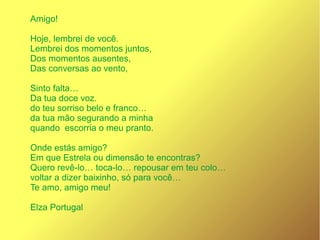 Amigo!
Hoje, lembrei de você.
Lembrei dos momentos juntos,
Dos momentos ausentes,
Das conversas ao vento,
Sinto falta…
Da tua doce voz.
do teu sorriso belo e franco…
da tua mão segurando a minha
quando escorria o meu pranto.
Onde estás amigo?
Em que Estrela ou dimensão te encontras?
Quero revê-lo… toca-lo… repousar em teu colo…
voltar a dizer baixinho, só para você…
Te amo, amigo meu!
Elza Portugal
 