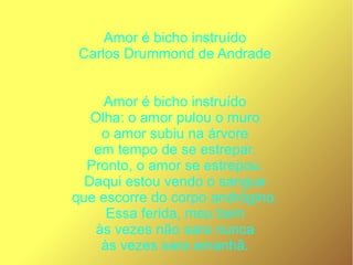 Amor é bicho instruído
Carlos Drummond de Andrade
Amor é bicho instruído
Olha: o amor pulou o muro
o amor subiu na árvore
em tempo de se estrepar.
Pronto, o amor se estrepou.
Daqui estou vendo o sangue
que escorre do corpo andrógino.
Essa ferida, meu bem
às vezes não sara nunca
às vezes sara amanhã.
 