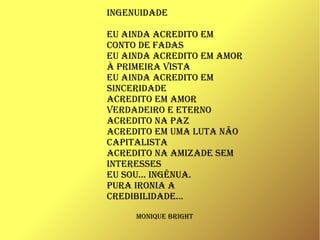 INGENUIDADE
EU AINDA AcrEDIto Em
coNto DE fADAs
EU AINDA AcrEDIto Em Amor
à prImEIrA vIstA
EU AINDA AcrEDIto Em
sINcErIDADE
AcrEDIto Em Amor
vErDADEIro E EtErNo
AcrEDIto NA pAz
AcrEDIto Em UmA lUtA Não
cApItAlIstA
AcrEDIto NA AmIzADE sEm
INtErEssEs
EU soU... INGêNUA.
pUrA IroNIA A
crEDIbIlIDADE...
moNIqUE brIGht
 