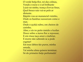 O verde beija-flor, rei das colinas,
Vendo o rocio e o sol brilhante
Luzir no ninho, trança d'ervas finas,
Qual fresco raio vai-se pelo ar
distante.
Rápido voa ao manancial vizinho,
Onde os bambus sussurram como o
mar,
Onde o açoká rubro, em cheiros de
carinho,
Abre, e eis no peito úmido a fuzilar.
Desce sobre a áurea flor a repousar,
E em rósea taça amor a inebriar,
E morre não sabendo se a pode
esgotar!
Em teus lábios tão puros, minha
amada,
Tal minha alma quisera terminar,
Só do primeiro beijo perfumada!
 