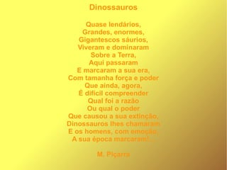 Dinossauros
Quase lendários,
Grandes, enormes,
Gigantescos sáurios,
Viveram e dominaram
Sobre a Terra,
Aqui passaram
E marcaram a sua era,
Com tamanha força e poder
Que ainda, agora,
É difícil compreender
Qual foi a razão
Ou qual o poder
Que causou a sua extinção,
Dinossauros lhes chamaram
E os homens, com emoção,
A sua época marcaram!...
M. Piçarra
 