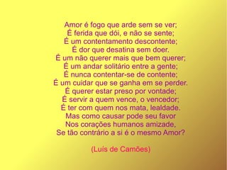 Amor é fogo que arde sem se ver;
É ferida que dói, e não se sente;
É um contentamento descontente;
É dor que desatina sem doer.
É um não querer mais que bem querer;
É um andar solitário entre a gente;
É nunca contentar-se de contente;
É um cuidar que se ganha em se perder.
É querer estar preso por vontade;
É servir a quem vence, o vencedor;
É ter com quem nos mata, lealdade.
Mas como causar pode seu favor
Nos corações humanos amizade,
Se tão contrário a si é o mesmo Amor?
(Luís de Camões)
 