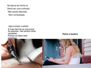 Pietra e Isadora
Na época da minha vó
Devia ser uma confusão
Não existia televisão
Nem computação
Agora existe o celular
É mais fácil de se comunicar
As pessoas não sentem tanta
saudades
Porque se falam pelo
whastapp.
 