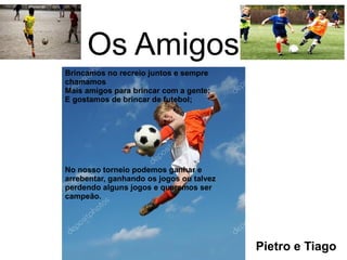 Os Amigos
Brincamos no recreio juntos e sempre
chamamos
Mais amigos para brincar com a gente;
E gostamos de brincar de futebol;
No nosso torneio podemos ganhar e
arrebentar, ganhando os jogos ou talvez
perdendo alguns jogos e queremos ser
campeão.
Pietro e Tiago
 