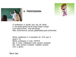 A PROFESSORA
A professora é aquela que nos dá ideias
e nos ajuda apesar de às vezes brigar e xingar
e às vezes brincar, mas não dança
Mas comemora as provas, gabaritadas para comemorar.
Minha professora é o resultado de 15-5 que é
igual a 10.
Minha professora é nota 10!!!!!!!!!!
Ela é muito inteligente e está sempre presente
Ela está sempre contente, trabalha sempre
com a gente.
Yuri e Leo
 